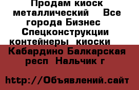 Продам киоск металлический  - Все города Бизнес » Спецконструкции, контейнеры, киоски   . Кабардино-Балкарская респ.,Нальчик г.